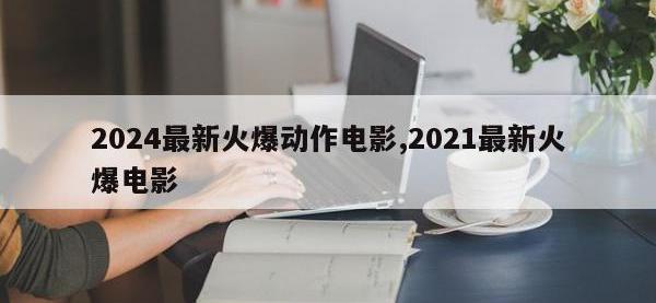 2024最新火爆动作电影,2021最新火爆电影
