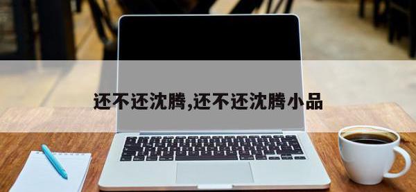 还不还沈腾,还不还沈腾小品