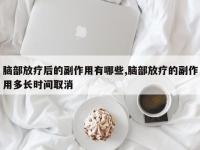 脑部放疗后的副作用有哪些,脑部放疗的副作用多长时间取消