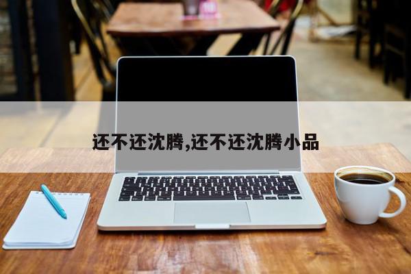 还不还沈腾,还不还沈腾小品